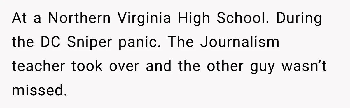 At a Northern Virginia High School. During the DC Sniper panic. The Journalism teacher took over and the other guy wasn’t missed.