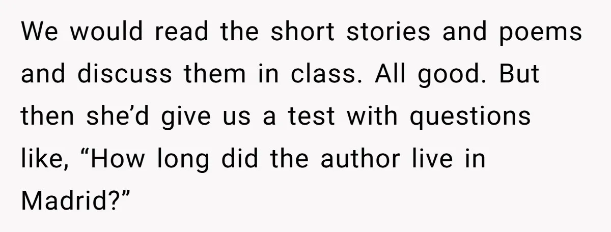 We would read the short stories and poems and discuss them in class. All good. But then she’d give us a test with questions like, “How long did the author...