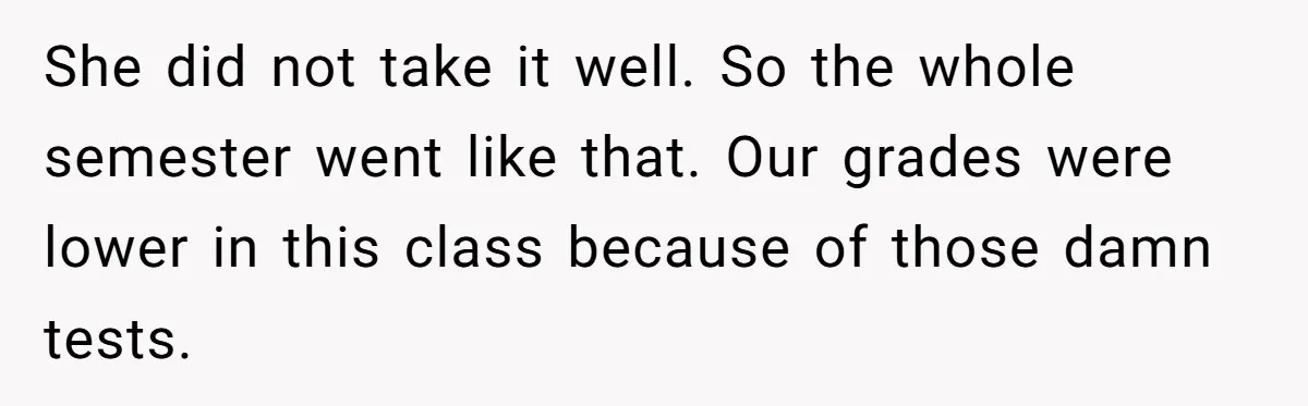 She did not take it well. So the whole semester went like that. Our grades were lower in this class because of those damn tests.