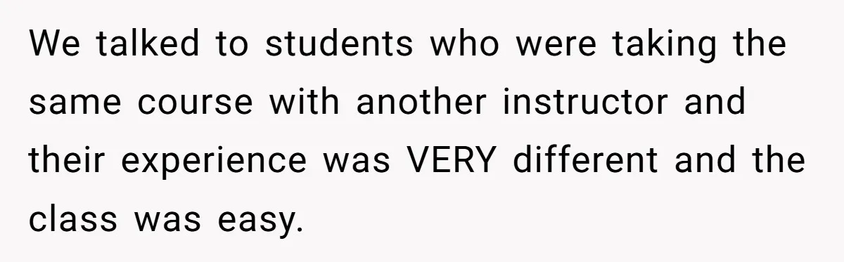 We talked to students who were taking the same course with another instructor and their experience was VERY different and the class was easy.