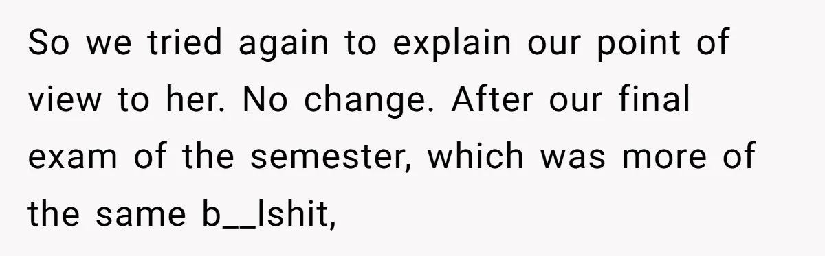 So we tried again to explain our point of view to her. No change. After our final exam of the semester, which was more of the same b__lshit,