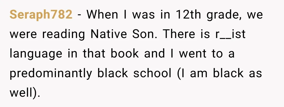 Seraph782 − When I was in 12th grade, we were reading Native Son. There is r__ist language in that book and I went to a predominantly black school (I am...