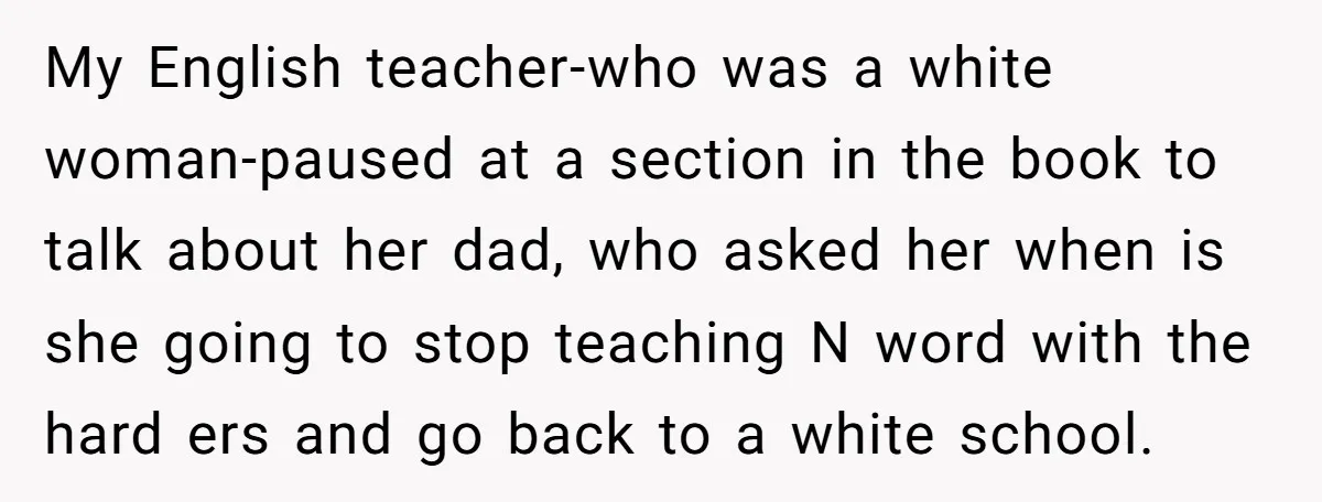 My English teacher-who was a white woman-paused at a section in the book to talk about her dad, who asked her when is she going to stop teaching N word...