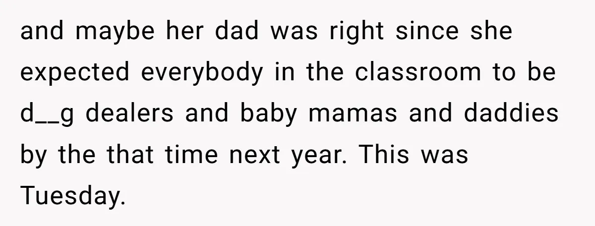 and maybe her dad was right since she expected everybody in the classroom to be d__g dealers and baby mamas and daddies by the that time next year. This was...