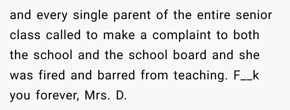 and every single parent of the entire senior class called to make a complaint to both the school and the school board and she was fired and barred from teaching....