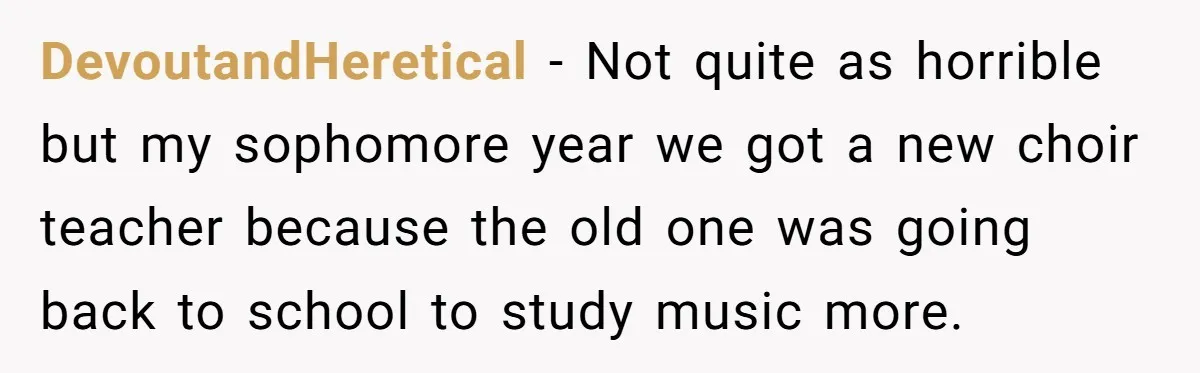 DevoutandHeretical − Not quite as horrible but my sophomore year we got a new choir teacher because the old one was going back to school to study music more.