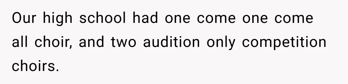 Our high school had one come one come all choir, and two audition only competition choirs.