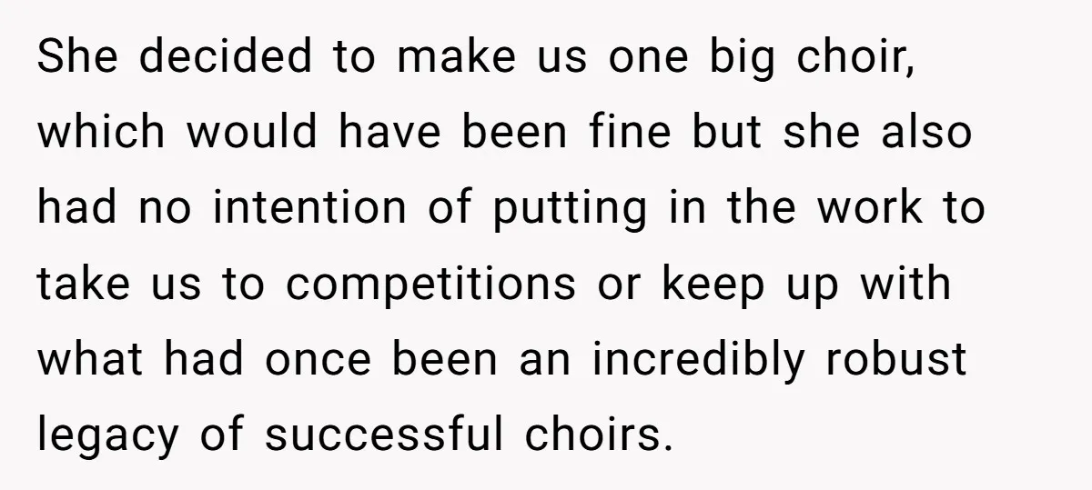 She decided to make us one big choir, which would have been fine but she also had no intention of putting in the work to take us to competitions or...