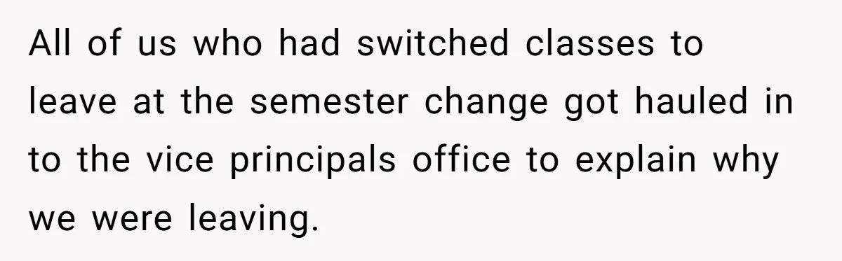 All of us who had switched classes to leave at the semester change got hauled in to the vice principals office to explain why we were leaving.