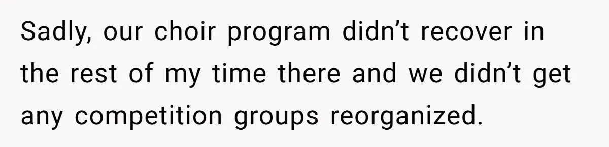 Sadly, our choir program didn’t recover in the rest of my time there and we didn’t get any competition groups reorganized.