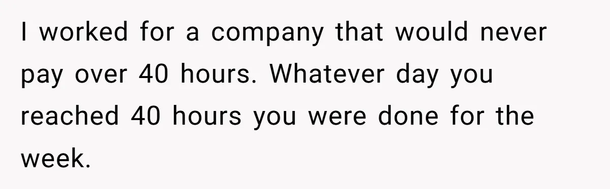 I worked for a company that would never pay over 40 hours. Whatever day you reached 40 hours you were done for the week.