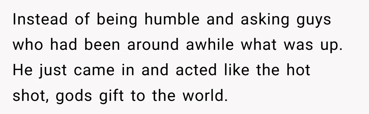 Instead of being humble and asking guys who had been around awhile what was up. He just came in and acted like the hot shot, gods gift to the world.