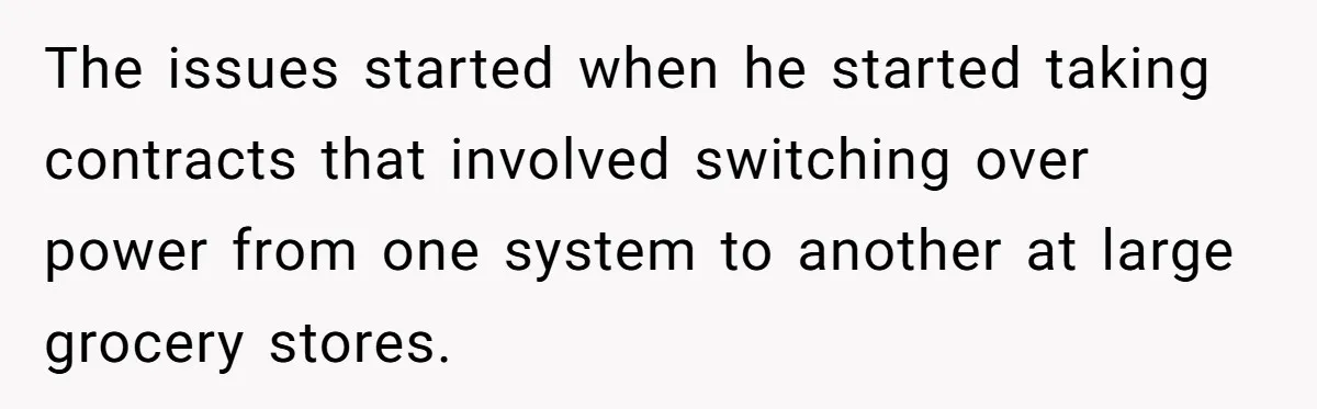 The issues started when he started taking contracts that involved switching over power from one system to another at large grocery stores.