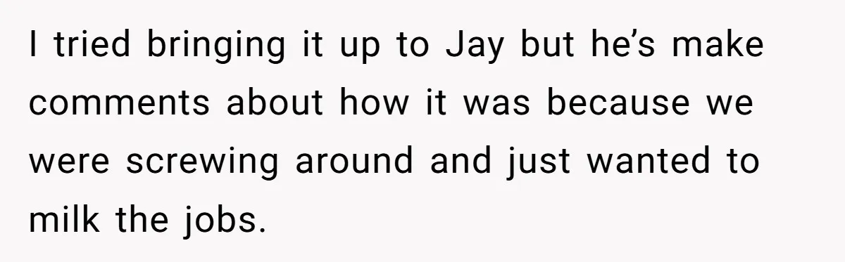 I tried bringing it up to Jay but he’s make comments about how it was because we were screwing around and just wanted to milk the jobs.