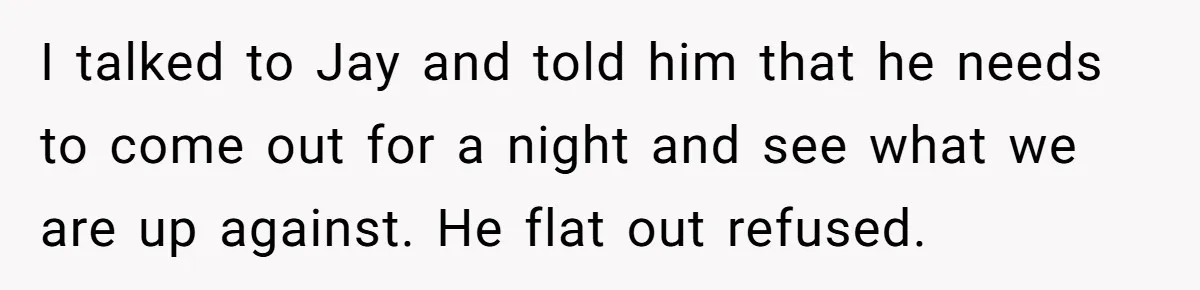 I talked to Jay and told him that he needs to come out for a night and see what we are up against. He flat out refused.