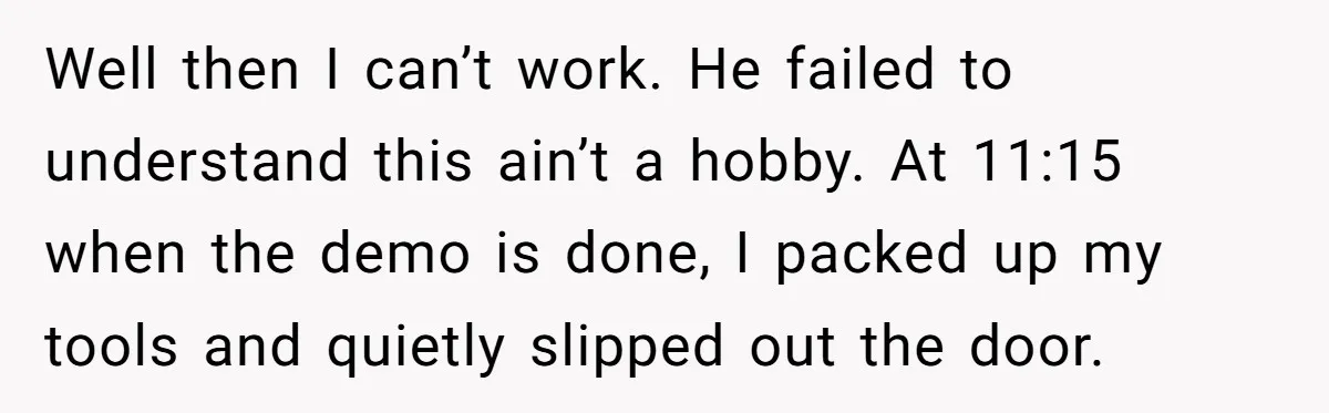 Well then I can’t work. He failed to understand this ain’t a hobby. At 11:15 when the demo is done, I packed up my tools and quietly slipped out the...