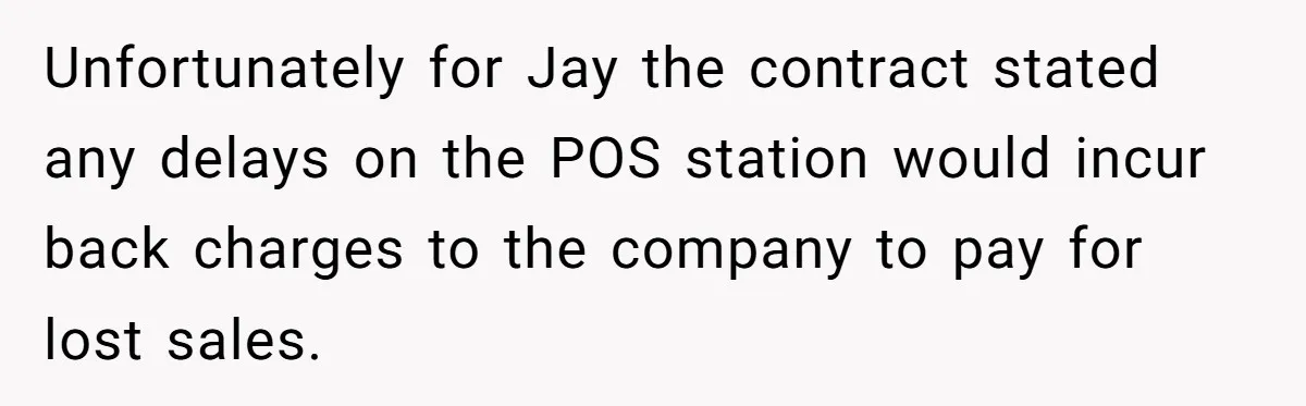 Unfortunately for Jay the contract stated any delays on the POS station would incur back charges to the company to pay for lost sales.