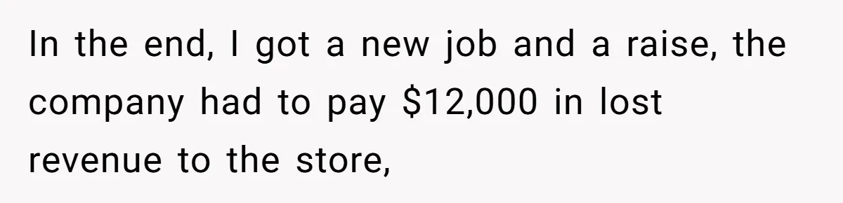 In the end, I got a new job and a raise, the company had to pay $12,000 in lost revenue to the store,