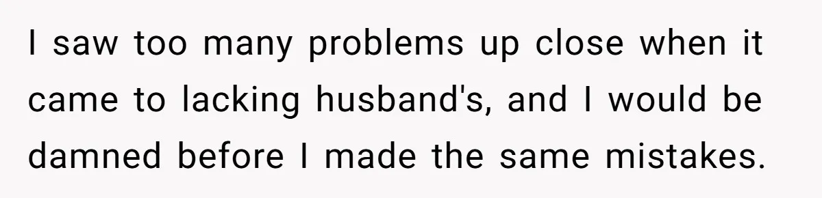 I saw too many problems up close when it came to lacking husband's, and I would be damned before I made the same mistakes.