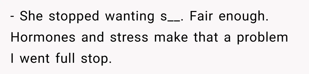 - She stopped wanting s__. Fair enough. Hormones and stress make that a problem I went full stop.