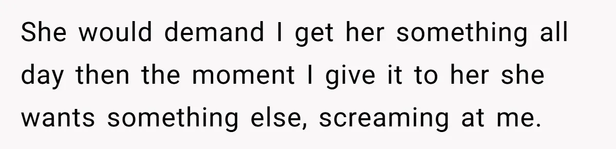 She would demand I get her something all day then the moment I give it to her she wants something else, screaming at me.