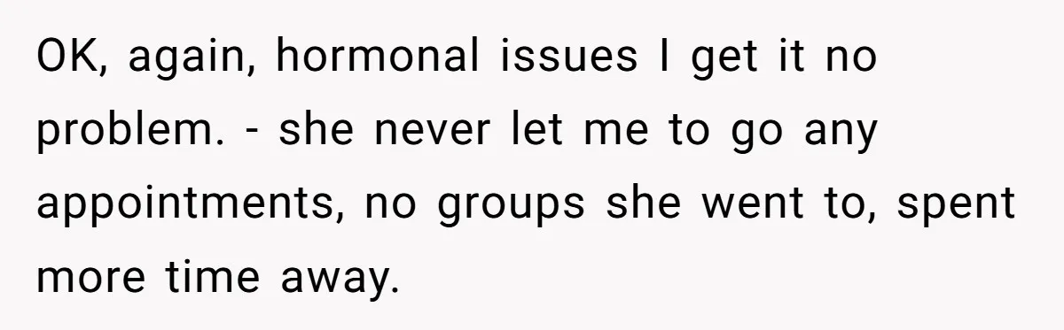 OK, again, hormonal issues I get it no problem. - she never let me to go any appointments, no groups she went to, spent more time away.