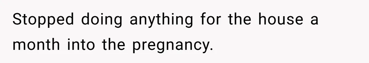 Stopped doing anything for the house a month into the pregnancy.