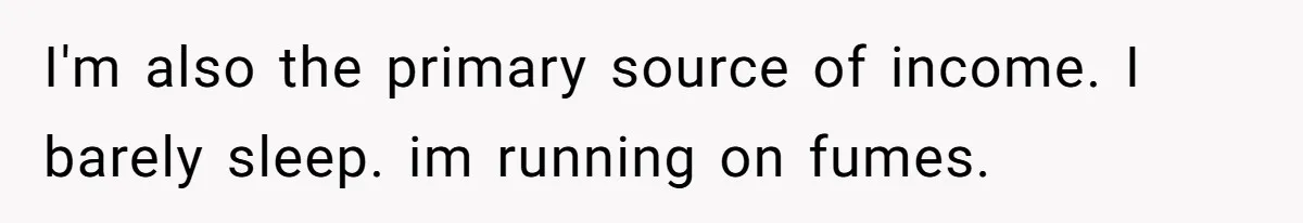 I'm also the primary source of income. I barely sleep. im running on fumes.