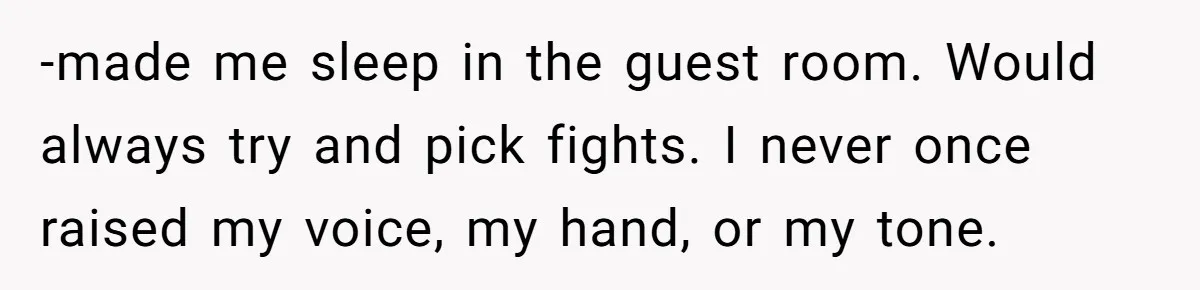-made me sleep in the guest room. Would always try and pick fights. I never once raised my voice, my hand, or my tone.
