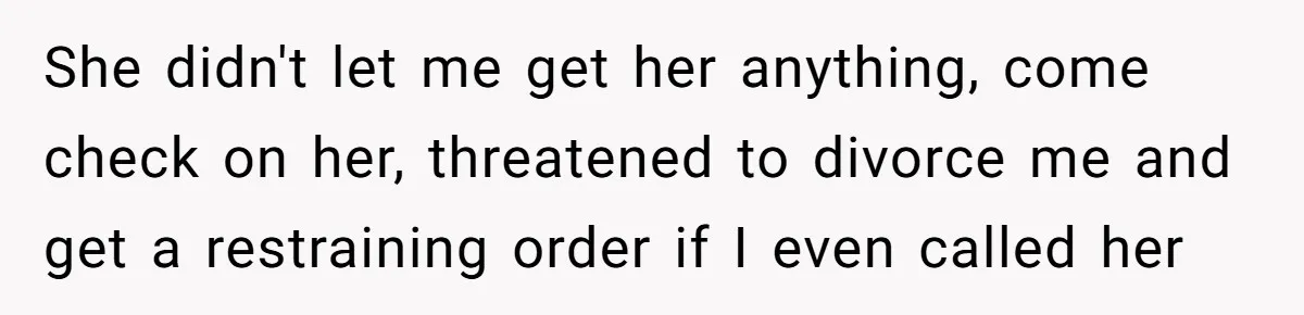 She didn't let me get her anything, come check on her, threatened to divorce me and get a restraining order if I even called her