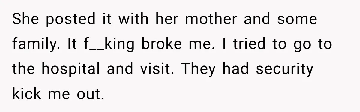 She posted it with her mother and some family. It f__king broke me. I tried to go to the hospital and visit. They had security kick me out.