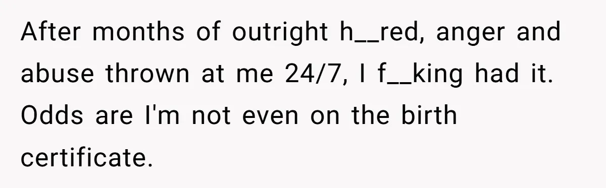 After months of outright h__red, anger and abuse thrown at me 24/7, I f__king had it. Odds are I'm not even on the birth certificate.
