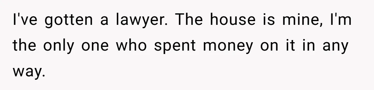I've gotten a lawyer. The house is mine, I'm the only one who spent money on it in any way.