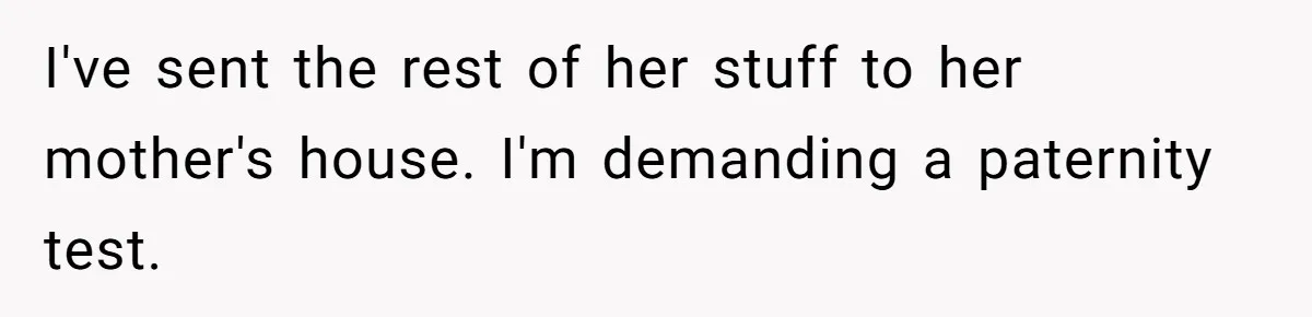 I've sent the rest of her stuff to her mother's house. I'm demanding a paternity test.