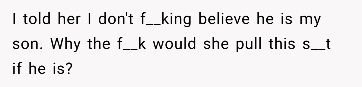 I told her I don't f__king believe he is my son. Why the f__k would she pull this s__t if he is?