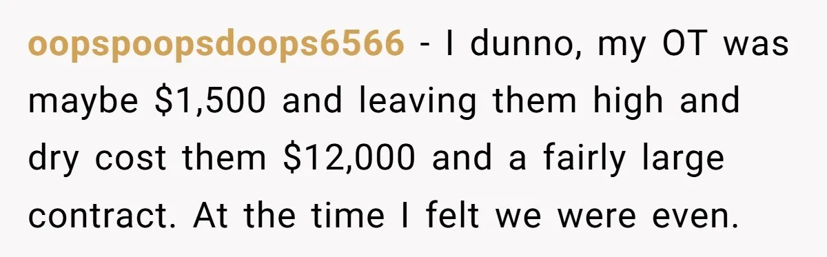 oopspoopsdoops6566 − I dunno, my OT was maybe $1,500 and leaving them high and dry cost them $12,000 and a fairly large contract. At the time I felt we were...