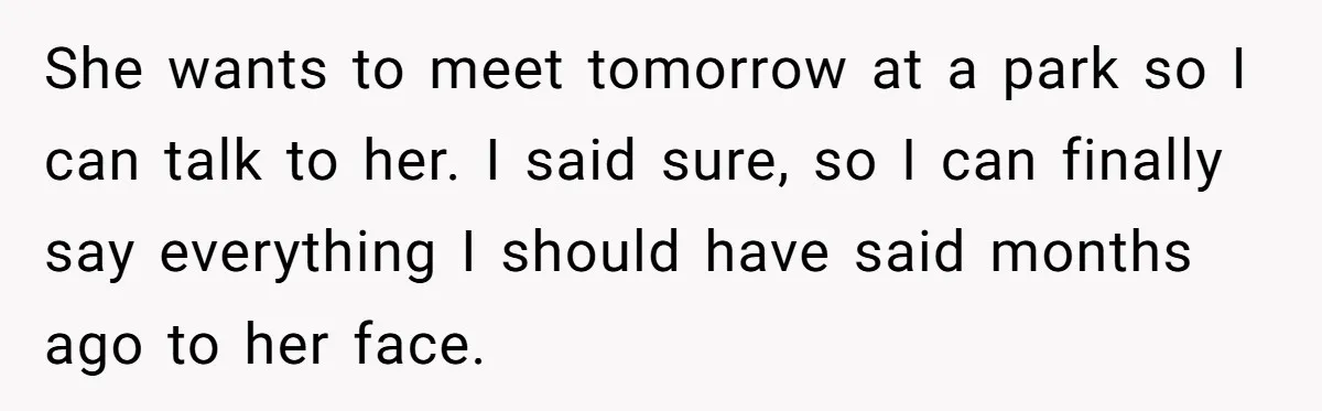 She wants to meet tomorrow at a park so I can talk to her. I said sure, so I can finally say everything I should have said months ago to...