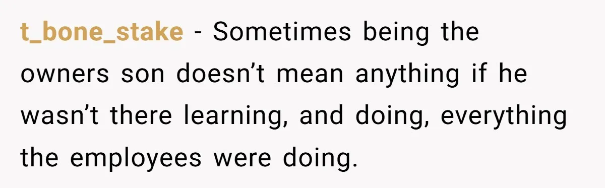 t_bone_stake − Sometimes being the owners son doesn’t mean anything if he wasn’t there learning, and doing, everything the employees were doing.