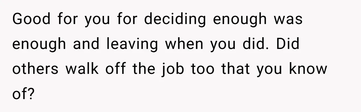 Good for you for deciding enough was enough and leaving when you did. Did others walk off the job too that you know of?