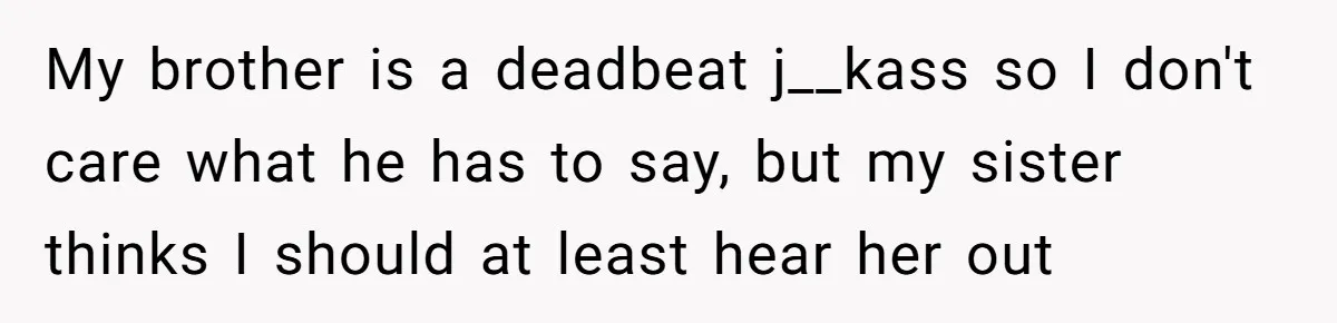 My brother is a deadbeat j__kass so I don't care what he has to say, but my sister thinks I should at least hear her out