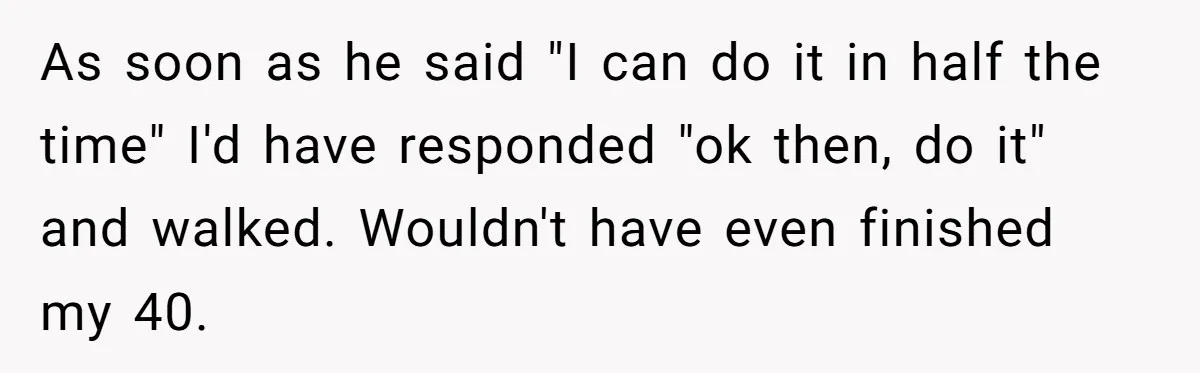 As soon as he said "I can do it in half the time" I'd have responded "ok then, do it" and walked. Wouldn't have even finished my 40.