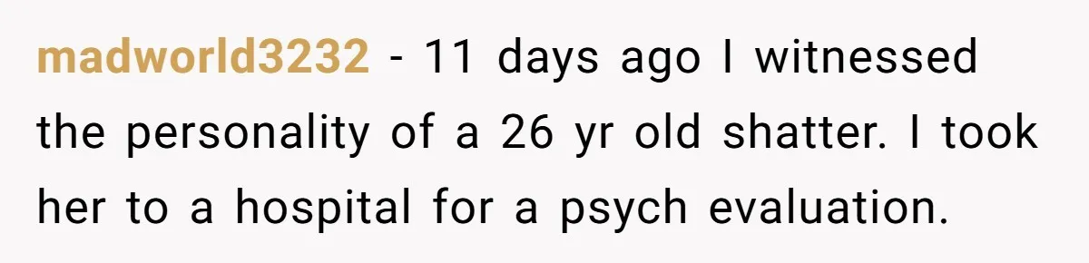 madworld3232 − 11 days ago I witnessed the personality of a 26 yr old shatter. I took her to a hospital for a psych evaluation.