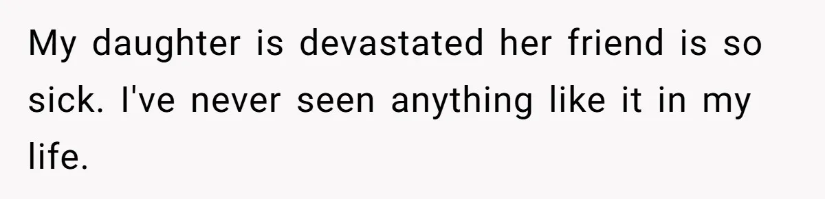 My daughter is devastated her friend is so sick. I've never seen anything like it in my life.