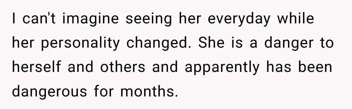 I can't imagine seeing her everyday while her personality changed. She is a danger to herself and others and apparently has been dangerous for months.