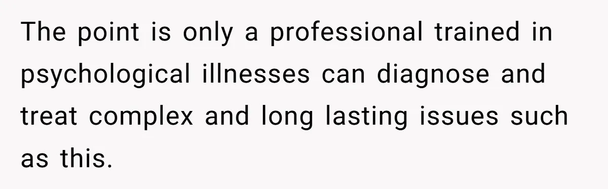The point is only a professional trained in psychological illnesses can diagnose and treat complex and long lasting issues such as this.