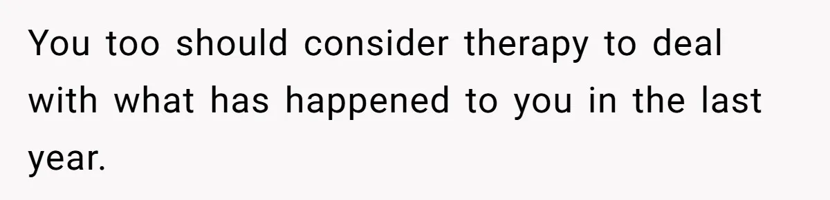 You too should consider therapy to deal with what has happened to you in the last year.