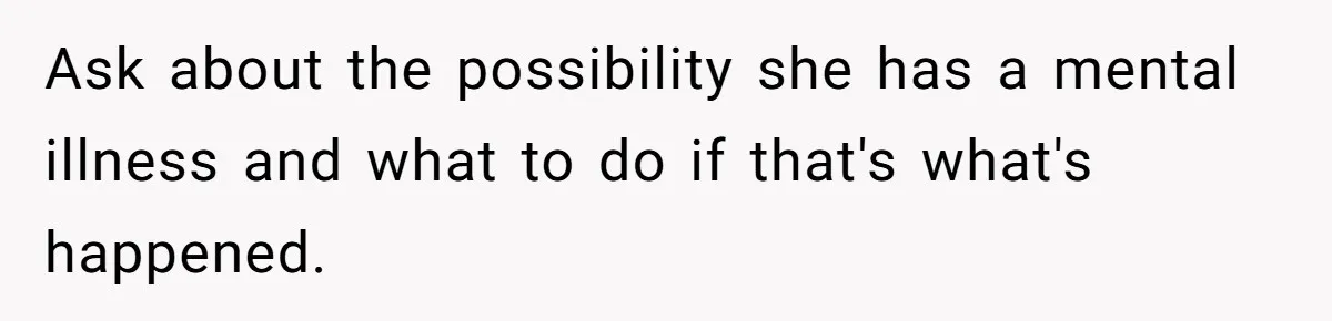 Ask about the possibility she has a mental illness and what to do if that's what's happened.