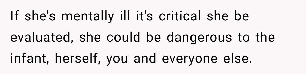 If she's mentally ill it's critical she be evaluated, she could be dangerous to the infant, herself, you and everyone else.