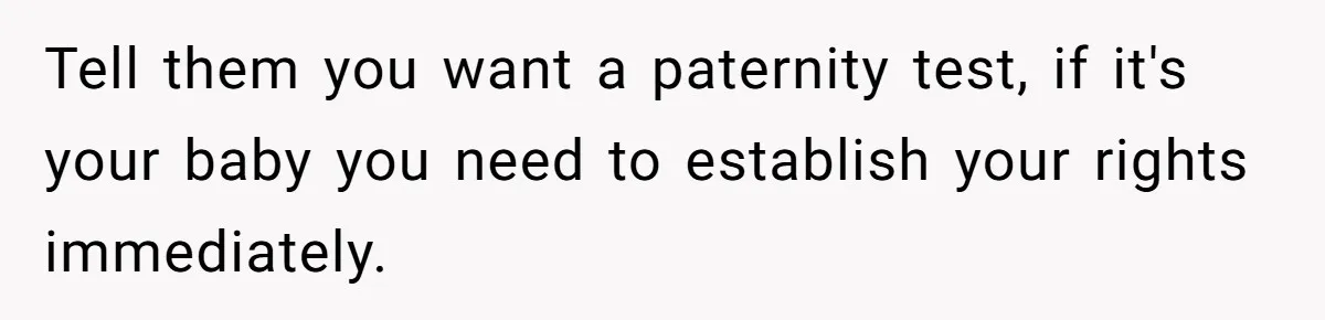 Tell them you want a paternity test, if it's your baby you need to establish your rights immediately.