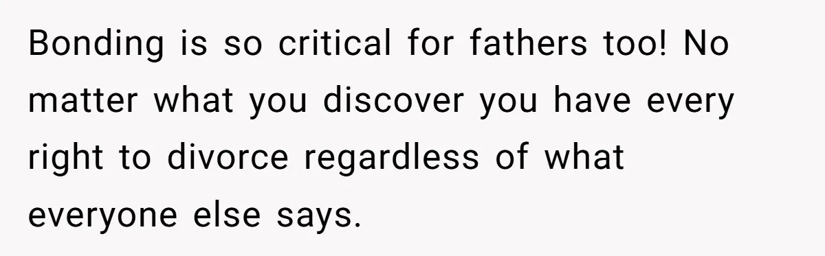 Bonding is so critical for fathers too! No matter what you discover you have every right to divorce regardless of what everyone else says.